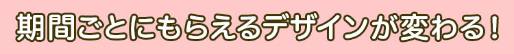 期間ごとにもらえるデザインが変わる!